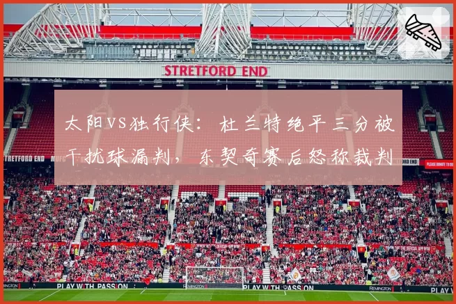 太阳vs独行侠:杜兰特绝平三分被干扰球漏判,东契奇赛后怒称裁判偷走胜利