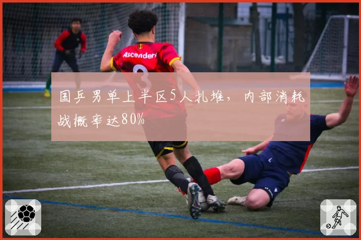 国乒男单上半区5人扎堆，内部消耗战概率达80%