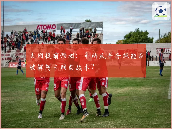 美网提前预测：辛纳反手升级能否破解阿卡网前战术？