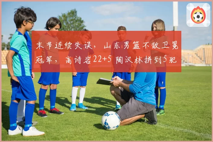 末节连续失误，山东男篮不敌卫冕冠军，高诗岩22+5 陶汉林拼到5犯