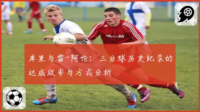 库里与雷-阿伦:三分球历史纪录的达成效率与方式分析