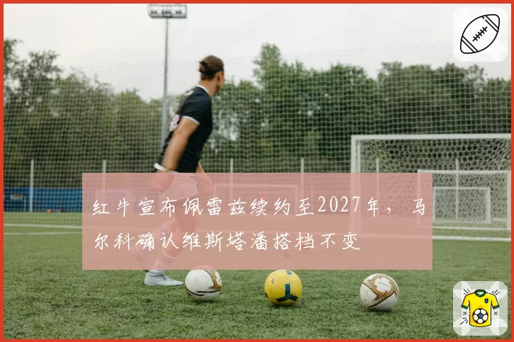 红牛宣布佩雷兹续约至2027年,马尔科确认维斯塔潘搭档不变
