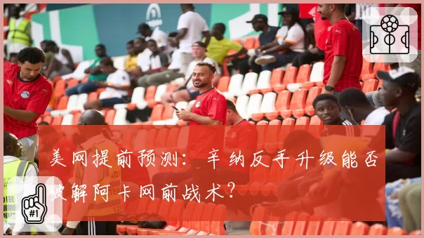 美网提前预测：辛纳反手升级能否破解阿卡网前战术？