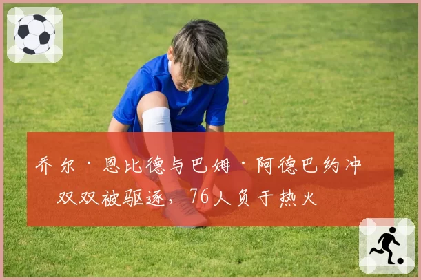 乔尔·恩比德与巴姆·阿德巴约冲突双双被驱逐,76人负于热火