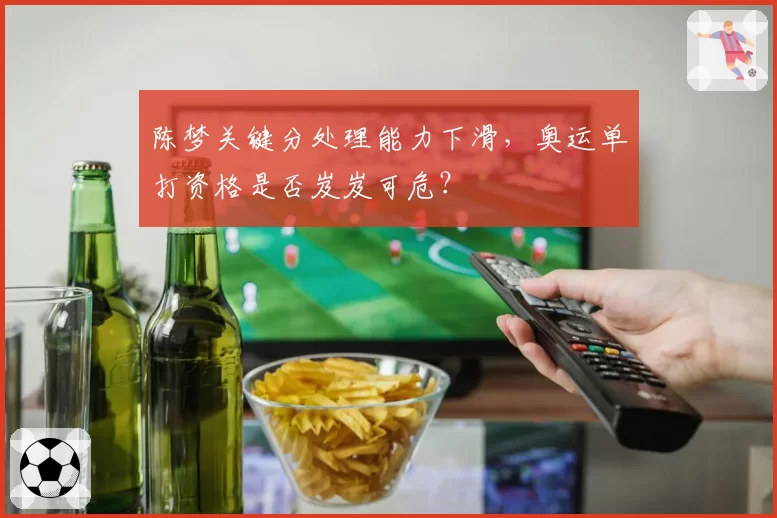 陈梦关键分处理能力下滑,奥运单打资格是否岌岌可危?