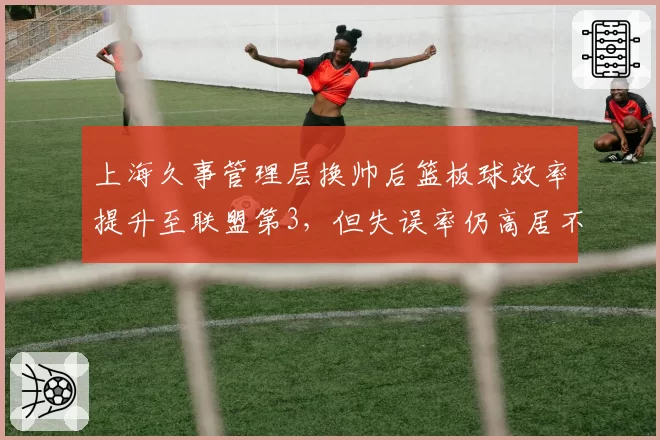 上海久事管理层换帅后篮板球效率提升至联盟第3,但失误率仍高居不下
