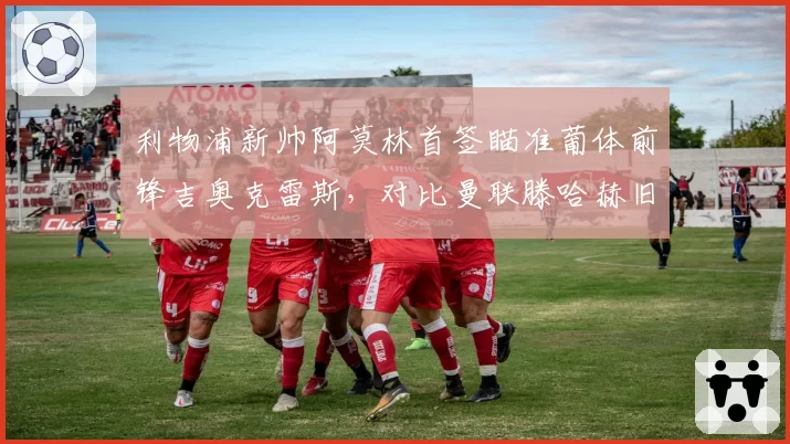 利物浦新帅阿莫林首签瞄准葡体前锋吉奥克雷斯，对比曼联滕哈赫旧部安东尼