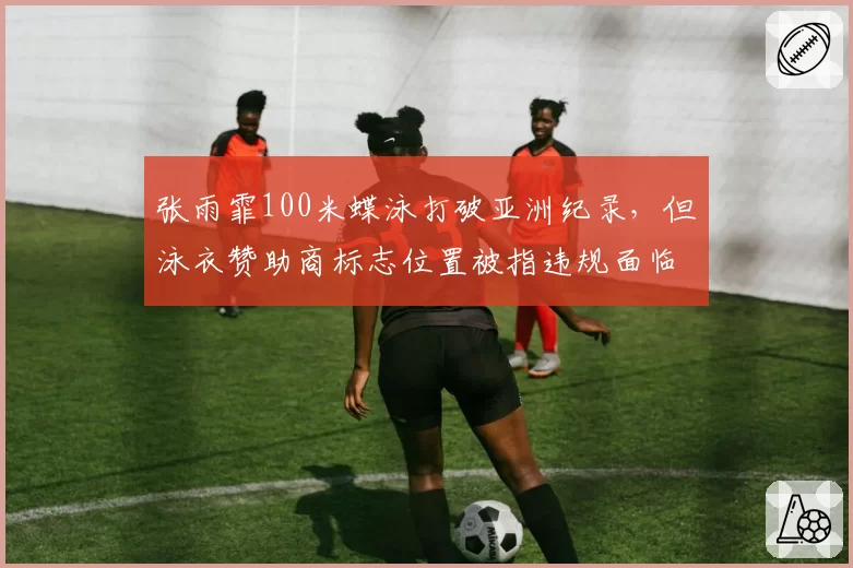 张雨霏100米蝶泳打破亚洲纪录,但泳衣赞助商标志位置被指违规面临取消成绩风波