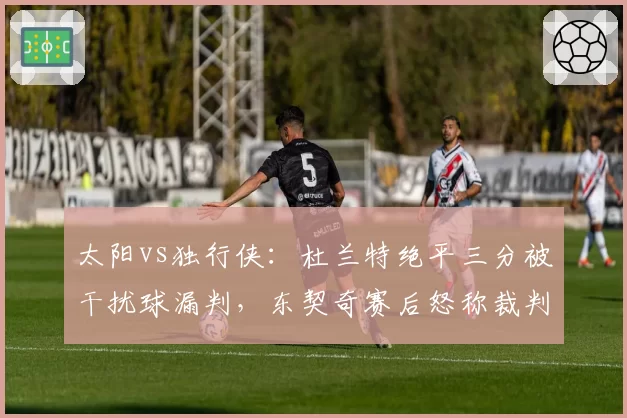 太阳vs独行侠:杜兰特绝平三分被干扰球漏判,东契奇赛后怒称裁判偷走胜利