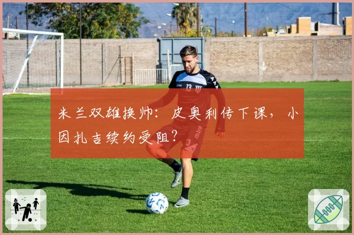 米兰双雄换帅:皮奥利传下课,小因扎吉续约受阻?