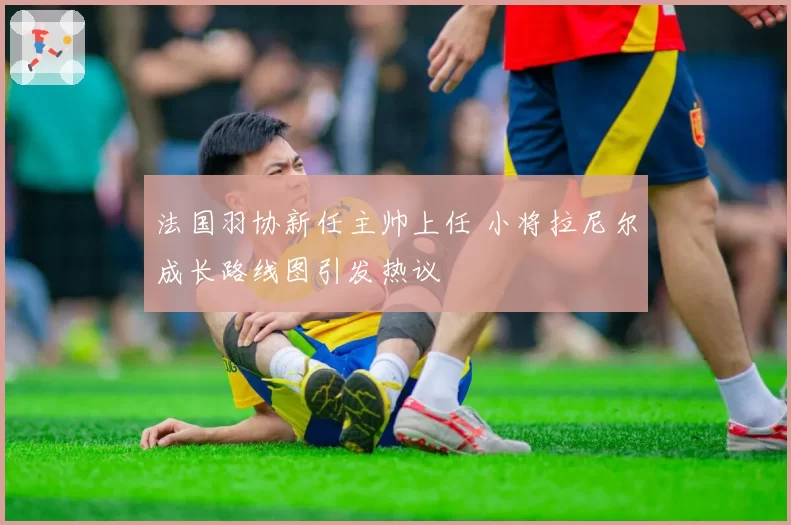 法国羽协新任主帅上任 小将拉尼尔成长路线图引发热议