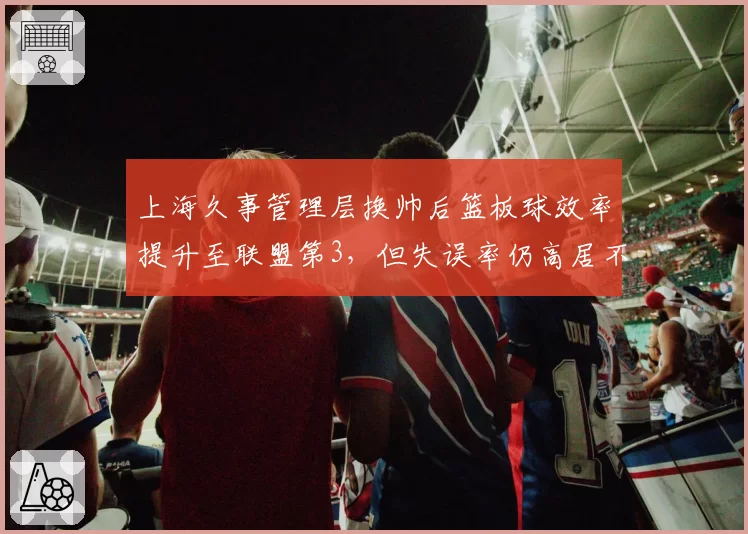 上海久事管理层换帅后篮板球效率提升至联盟第3,但失误率仍高居不下