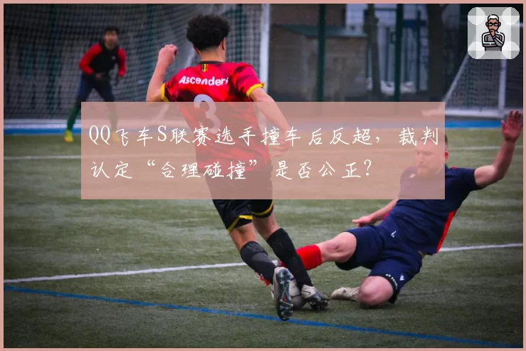 QQ飞车S联赛选手撞车后反超，裁判认定“合理碰撞”是否公正？