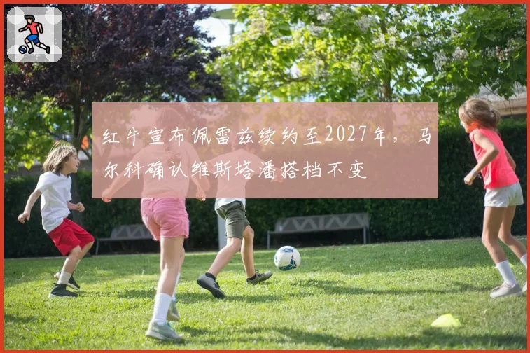 红牛宣布佩雷兹续约至2027年,马尔科确认维斯塔潘搭档不变