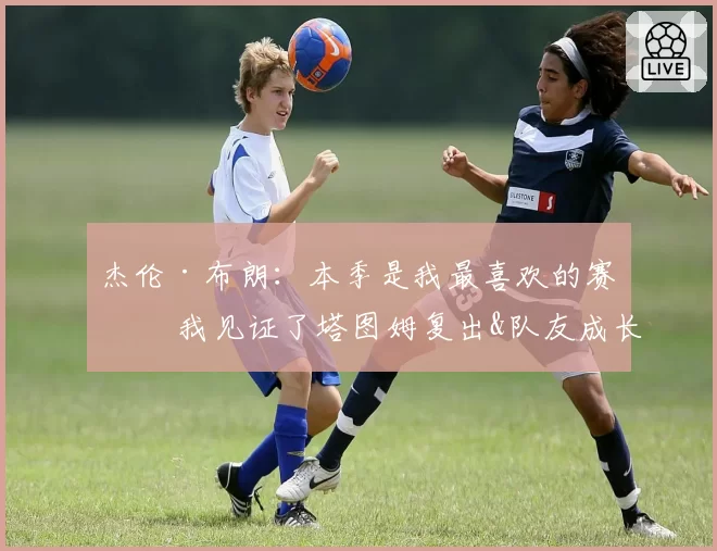 杰伦·布朗：本季是我最喜欢的赛季 我见证了塔图姆复出&队友成长