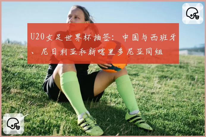 U20女足世界杯抽签：中国与西班牙、尼日利亚和新喀里多尼亚同组