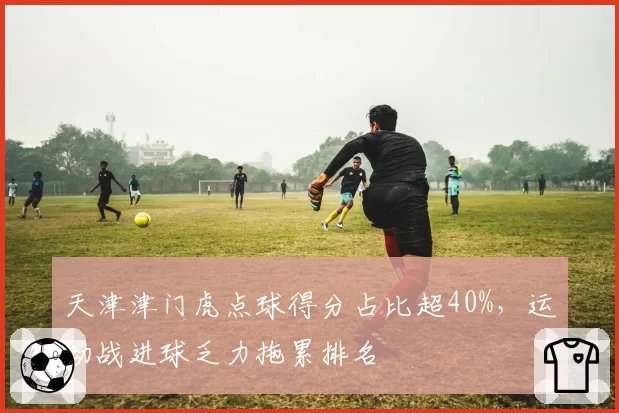 天津津门虎点球得分占比超40%,运动战进球乏力拖累排名