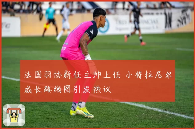 法国羽协新任主帅上任 小将拉尼尔成长路线图引发热议