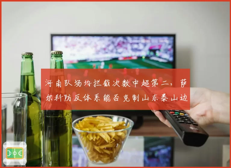 河南队场均拦截次数中超第二,萨尔科防反体系能否克制山东泰山边路进攻?