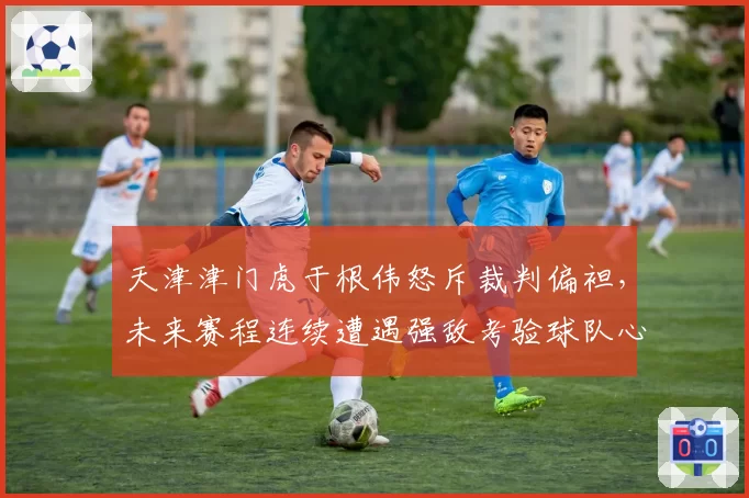 天津津门虎于根伟怒斥裁判偏袒，未来赛程连续遭遇强敌考验球队心态