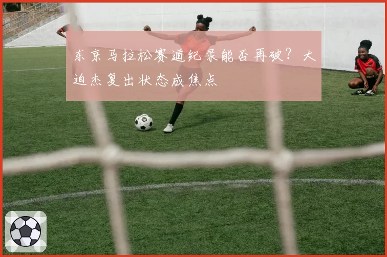 东京马拉松赛道纪录能否再破？大迫杰复出状态成焦点