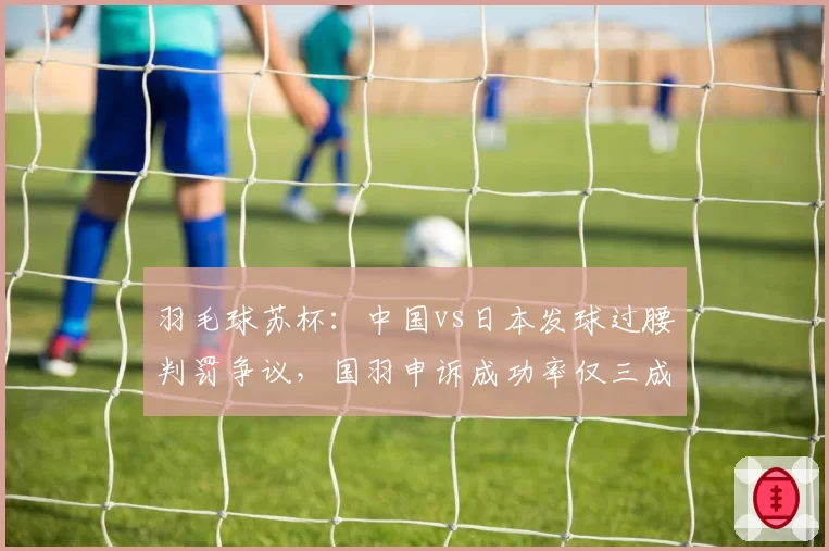 羽毛球苏杯:中国vs日本发球过腰判罚争议,国羽申诉成功率仅三成暴露短板