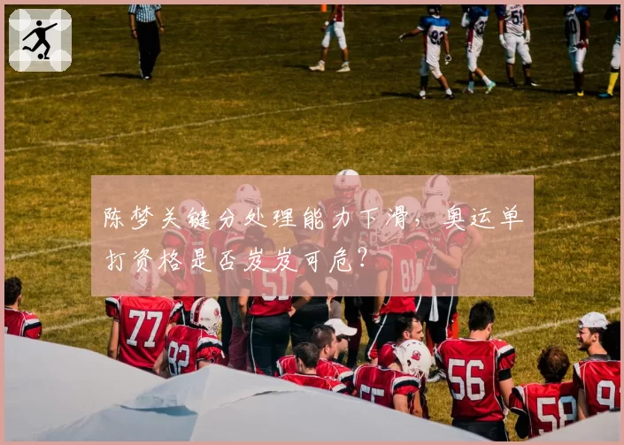 陈梦关键分处理能力下滑,奥运单打资格是否岌岌可危?