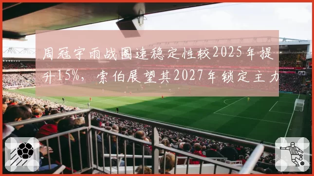 周冠宇雨战圈速稳定性较2025年提升15%,索伯展望其2027年锁定主力席位