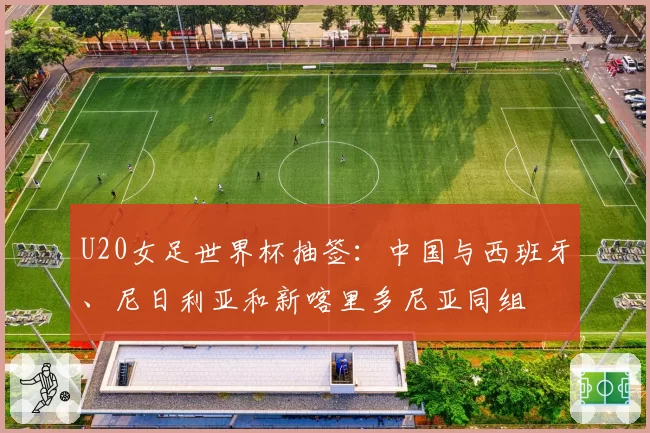 U20女足世界杯抽签：中国与西班牙、尼日利亚和新喀里多尼亚同组