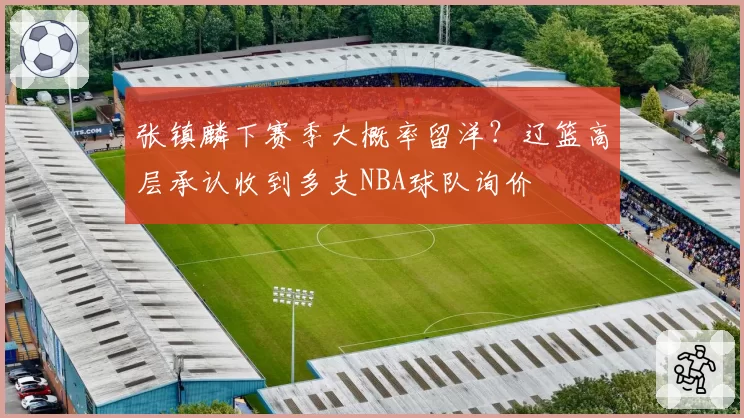 张镇麟下赛季大概率留洋？辽篮高层承认收到多支NBA球队询价