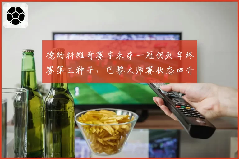 德约科维奇赛季未夺一冠仍列年终赛第三种子,巴黎大师赛状态回升成风向标