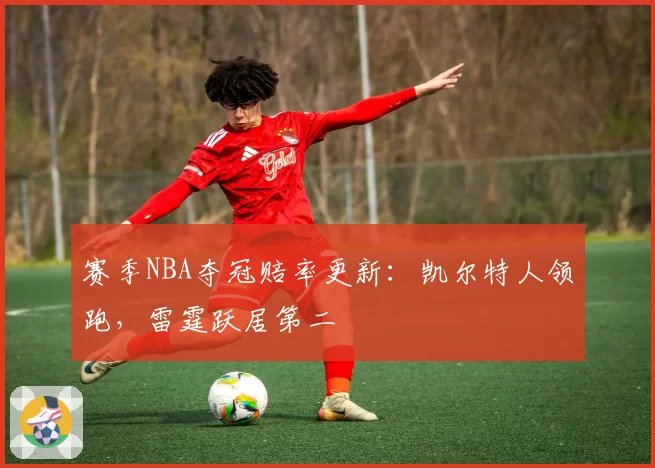 赛季NBA夺冠赔率更新:凯尔特人领跑,雷霆跃居第二