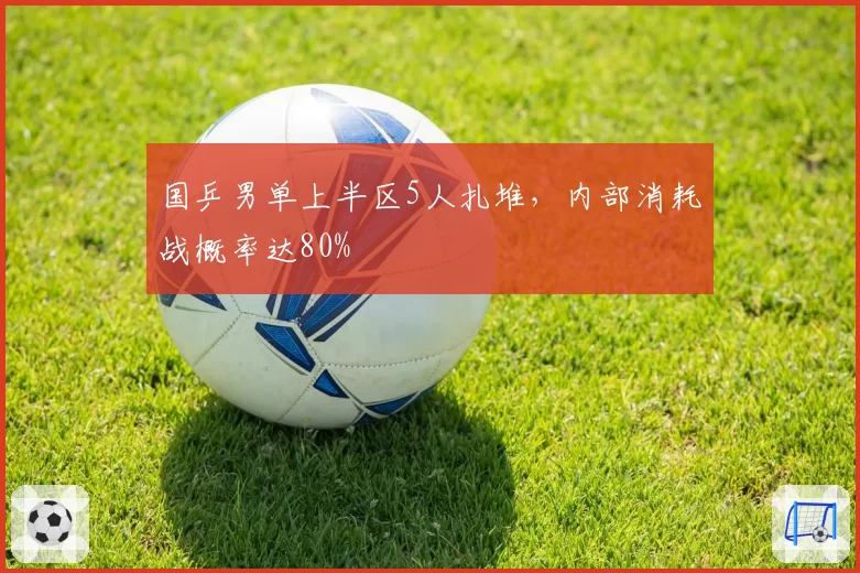 国乒男单上半区5人扎堆，内部消耗战概率达80%