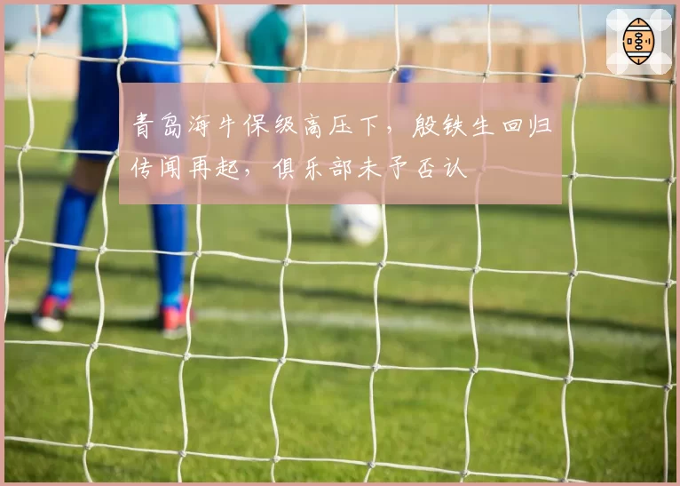 青岛海牛保级高压下，殷铁生回归传闻再起，俱乐部未予否认
