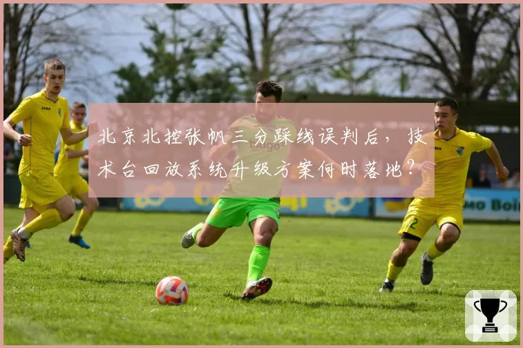 北京北控张帆三分踩线误判后，技术台回放系统升级方案何时落地？