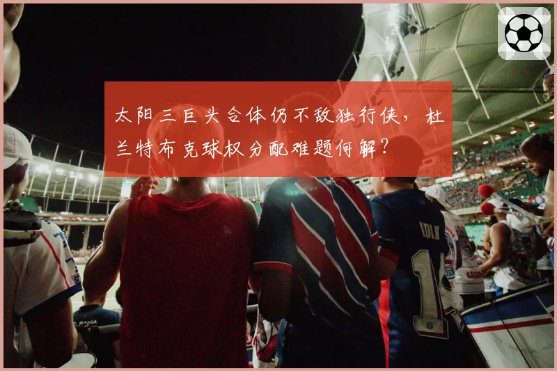 太阳三巨头合体仍不敌独行侠，杜兰特布克球权分配难题何解？