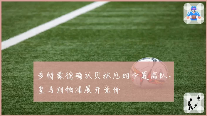 多特蒙德确认贝林厄姆今夏离队，皇马利物浦展开竞价