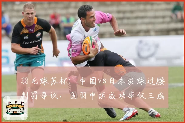羽毛球苏杯:中国vs日本发球过腰判罚争议,国羽申诉成功率仅三成暴露短板