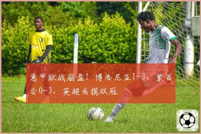 意甲欧战崩盘!博洛尼亚1-3、紫百合0-3,英超或揽双冠