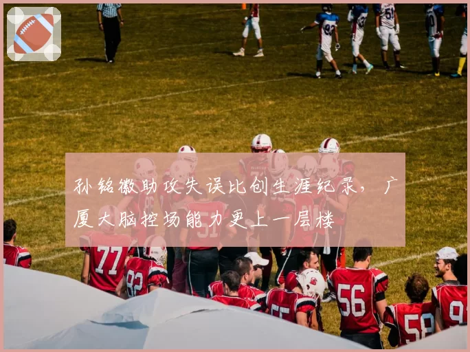 孙铭徽助攻失误比创生涯纪录,广厦大脑控场能力更上一层楼