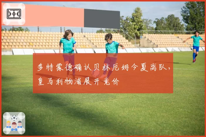 多特蒙德确认贝林厄姆今夏离队，皇马利物浦展开竞价