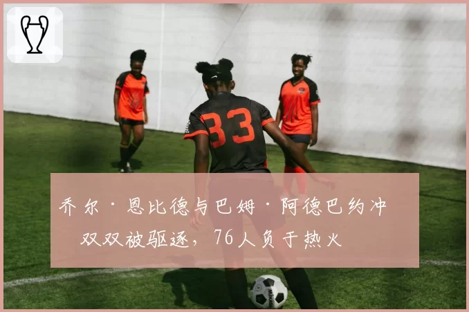 乔尔·恩比德与巴姆·阿德巴约冲突双双被驱逐，76人负于热火