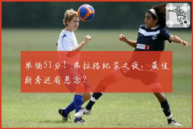 单场51分！弗拉格纪录之夜，最佳新秀还有悬念？