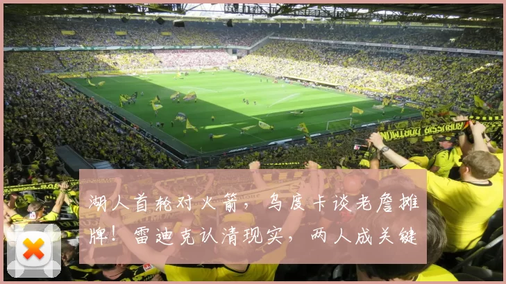 湖人首轮对火箭,乌度卡谈老詹摊牌!雷迪克认清现实,两人成关键