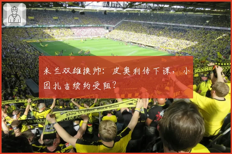 米兰双雄换帅:皮奥利传下课,小因扎吉续约受阻?