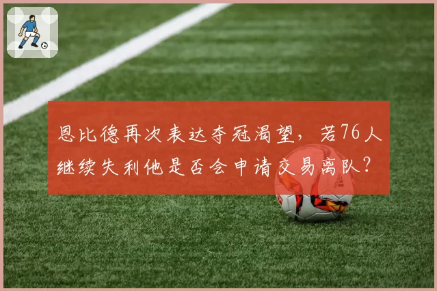 恩比德再次表达夺冠渴望,若76人继续失利他是否会申请交易离队?